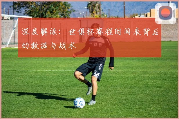 深度解读：世俱杯赛程时间表背后的数据与战术