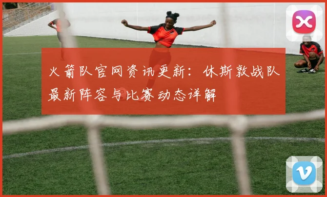 火箭队官网资讯更新:休斯敦战队最新阵容与比赛动态详解