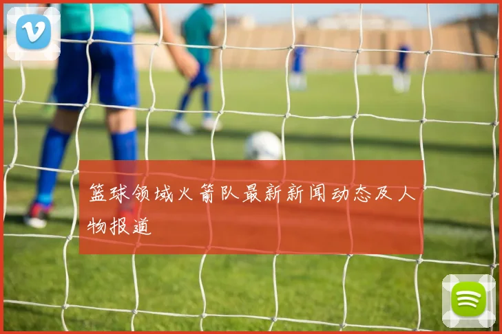 篮球领域火箭队最新新闻动态及人物报道
