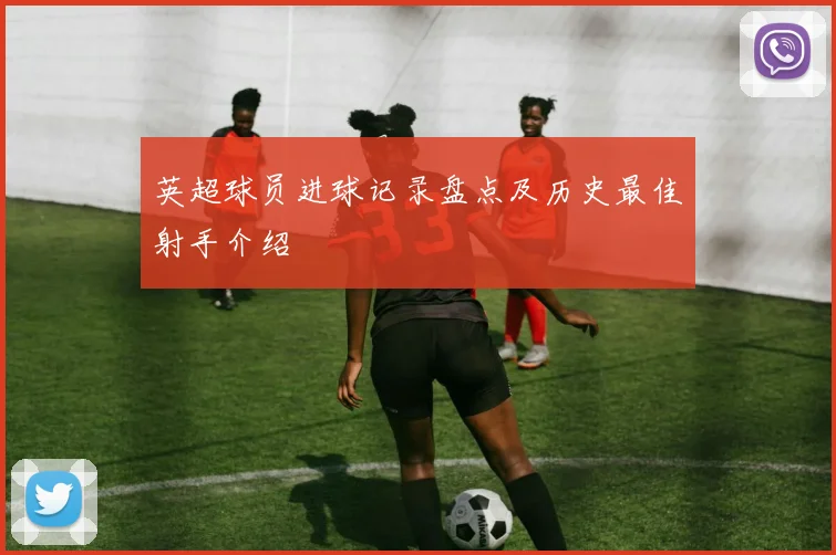 英超球员进球记录盘点及历史最佳射手介绍